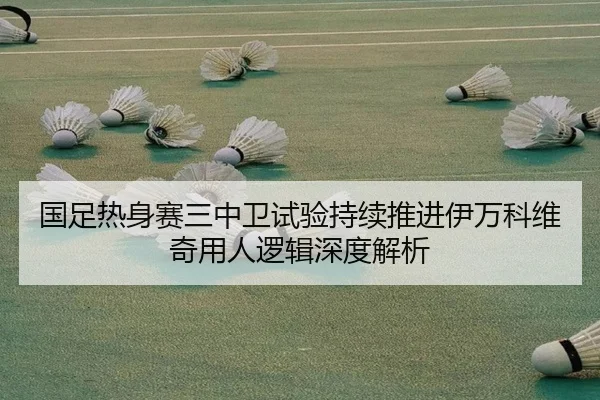 国足热身赛三中卫试验持续推进伊万科维奇用人逻辑深度解析