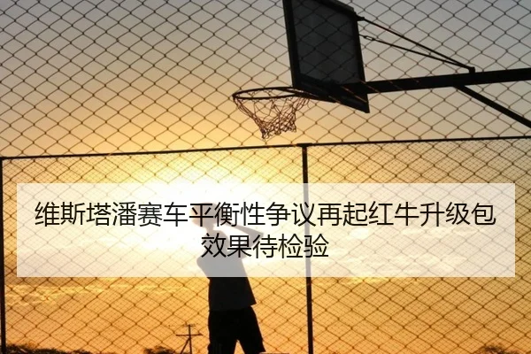 维斯塔潘赛车平衡性争议再起红牛升级包效果待检验