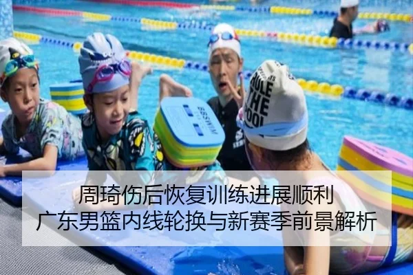 周琦伤后恢复训练进展顺利 广东男篮内线轮换与新赛季前景解析