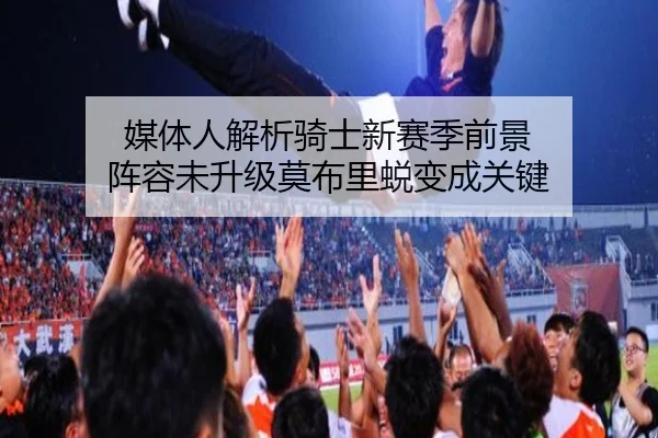 媒体人解析骑士新赛季前景 阵容未升级莫布里蜕变成关键