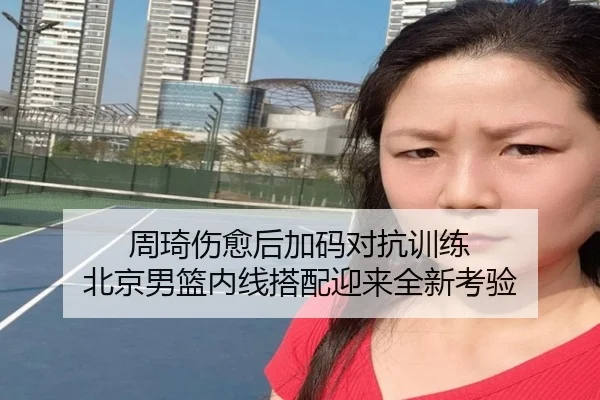 周琦伤愈后加码对抗训练 北京男篮内线搭配迎来全新考验